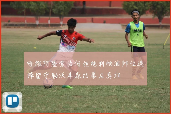 哈维阿隆索为何拒绝利物浦帅位选择留守勒沃库森的幕后真相