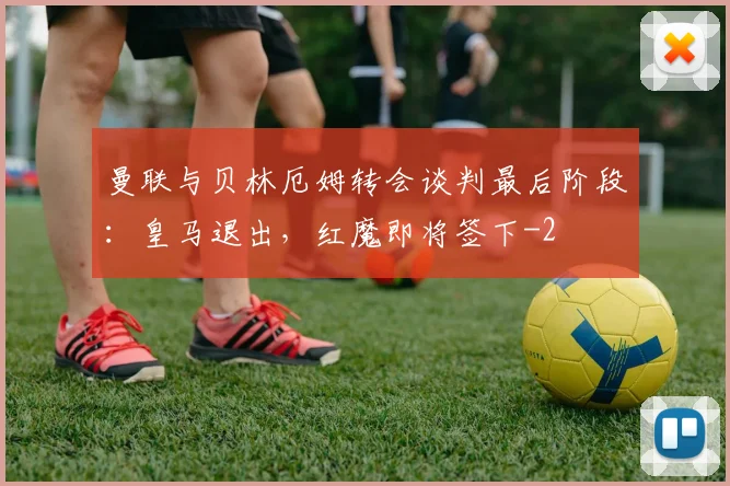 曼联与贝林厄姆转会谈判最后阶段:皇马退出,红魔即将签下