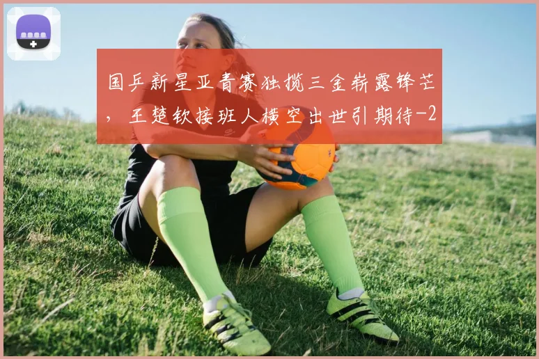 国乒新星亚青赛独揽三金崭露锋芒，王楚钦接班人横空出世引期待