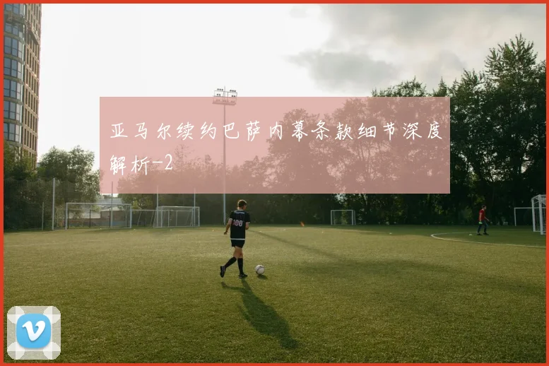 亚马尔续约巴萨内幕条款细节深度解析