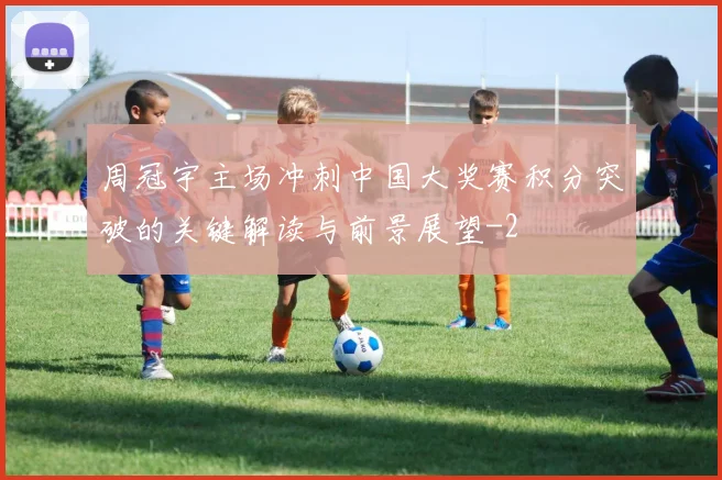 周冠宇主场冲刺中国大奖赛积分突破的关键解读与前景展望