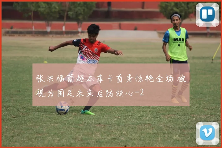 张洪福葡超本菲卡首秀惊艳全场 被视为国足未来后防核心