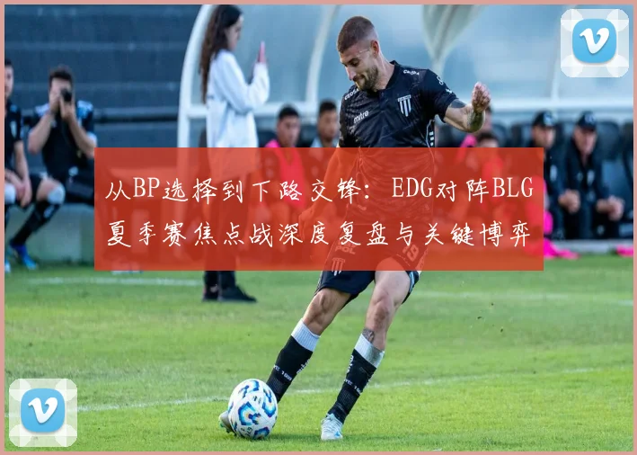 从BP选择到下路交锋:EDG对阵BLG夏季赛焦点战深度复盘与关键博弈点分析