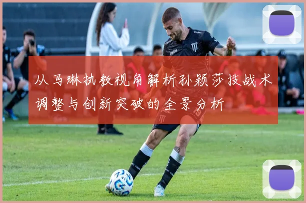 从马琳执教视角解析孙颖莎技战术调整与创新突破的全景分析