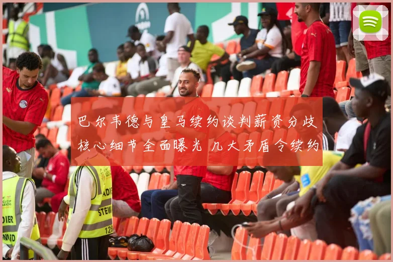 巴尔韦德与皇马续约谈判薪资分歧核心细节全面曝光 几大矛盾令续约陷入停滞
