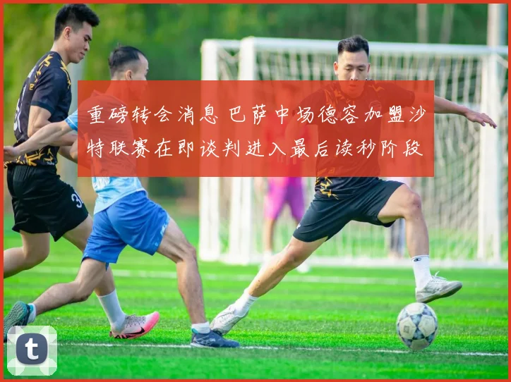 重磅转会消息 巴萨中场德容加盟沙特联赛在即谈判进入最后读秒阶段