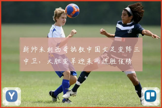 新帅米利西奇执教中国女足变阵三中卫，大胆变革迎来两连胜佳绩