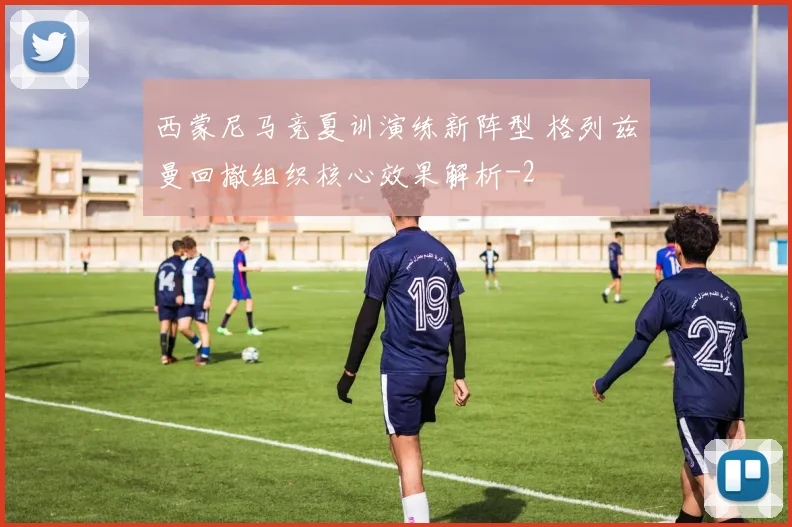 西蒙尼马竞夏训演练新阵型 格列兹曼回撤组织核心效果解析