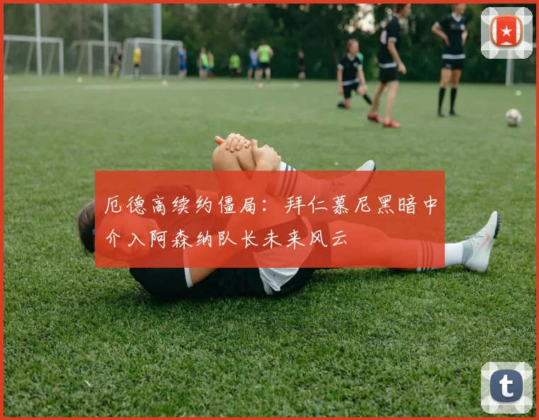 厄德高续约僵局：拜仁慕尼黑暗中介入阿森纳队长未来风云