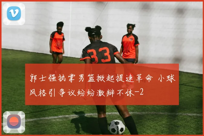 郭士强执掌男篮掀起提速革命 小球风格引争议纷纷激辩不休