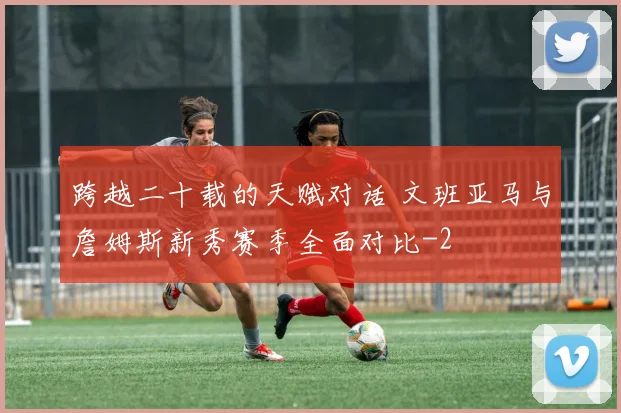 跨越二十载的天赋对话 文班亚马与詹姆斯新秀赛季全面对比