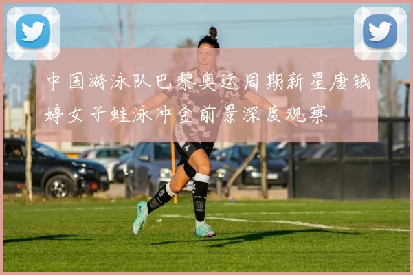 中国游泳队巴黎奥运周期新星唐钱婷女子蛙泳冲金前景深度观察