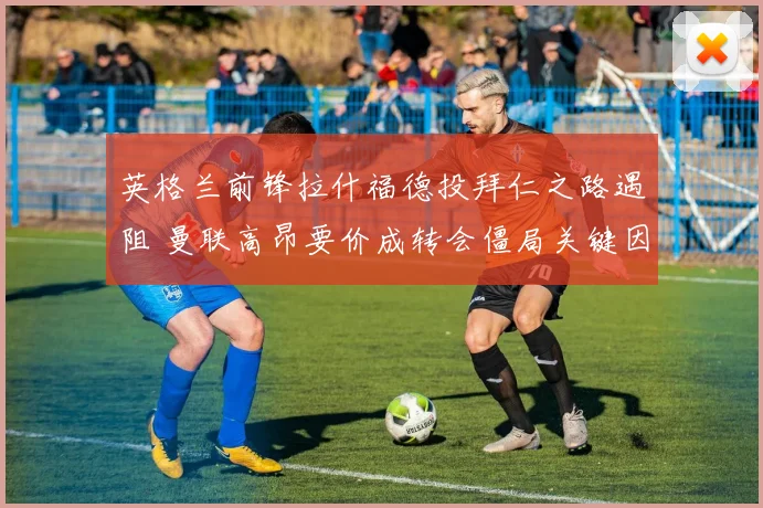 英格兰前锋拉什福德投拜仁之路遇阻 曼联高昂要价成转会僵局关键因素