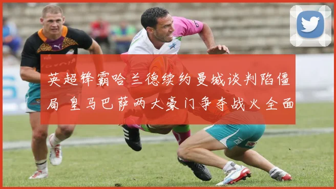 英超锋霸哈兰德续约曼城谈判陷僵局 皇马巴萨两大豪门争夺战火全面点燃