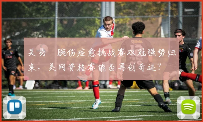 吴易昺腕伤痊愈挑战赛双冠强势归来，美网资格赛能否再创奇迹？