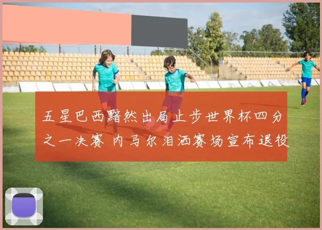 五星巴西黯然出局止步世界杯四分之一决赛 内马尔泪洒赛场宣布退役告别足坛