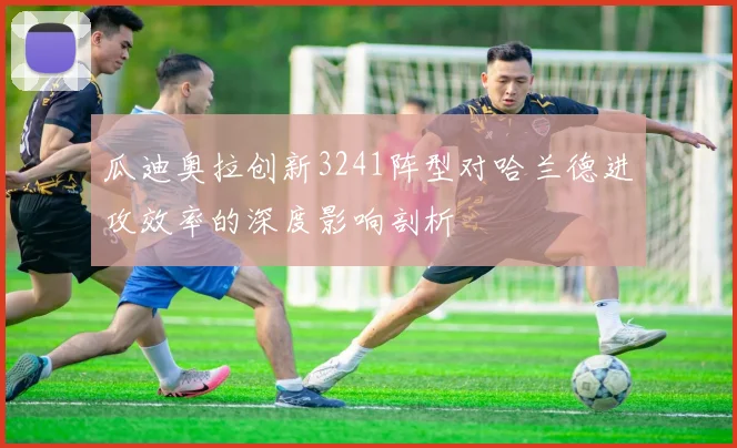 瓜迪奥拉创新3241阵型对哈兰德进攻效率的深度影响剖析