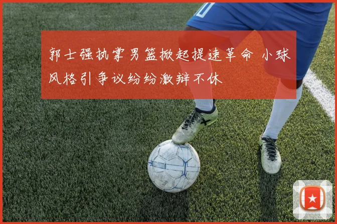 郭士强执掌男篮掀起提速革命 小球风格引争议纷纷激辩不休