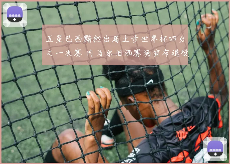 五星巴西黯然出局止步世界杯四分之一决赛 内马尔泪洒赛场宣布退役告别足坛