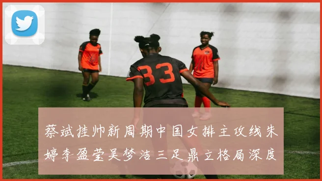 蔡斌挂帅新周期中国女排主攻线朱婷李盈莹吴梦洁三足鼎立格局深度分析