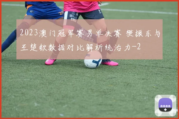 2023澳门冠军赛男单决赛 樊振东与王楚钦数据对比解析统治力