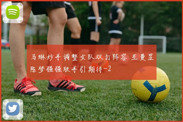 马琳妙手调整女队双打阵容 王曼昱陈梦强强联手引期待