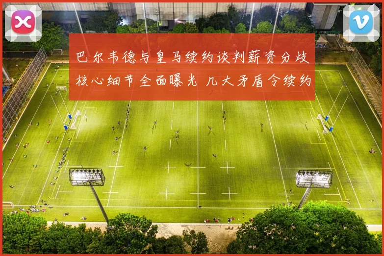 巴尔韦德与皇马续约谈判薪资分歧核心细节全面曝光 几大矛盾令续约陷入停滞