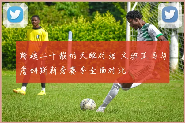 跨越二十载的天赋对话 文班亚马与詹姆斯新秀赛季全面对比