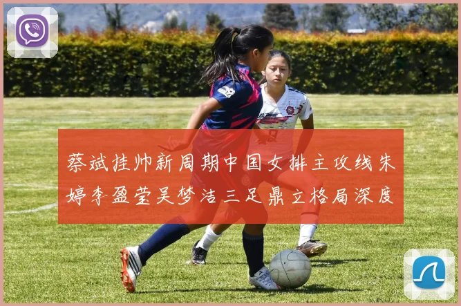 蔡斌挂帅新周期中国女排主攻线朱婷李盈莹吴梦洁三足鼎立格局深度分析