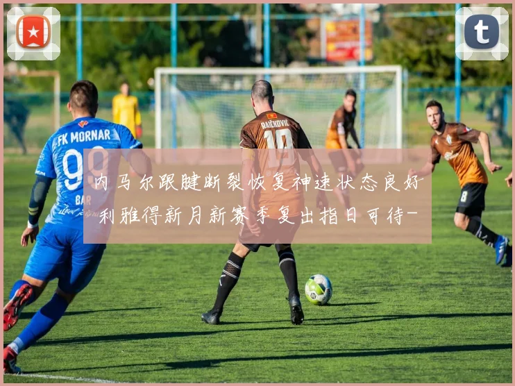 内马尔跟腱断裂恢复神速状态良好 利雅得新月新赛季复出指日可待