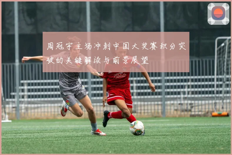 周冠宇主场冲刺中国大奖赛积分突破的关键解读与前景展望