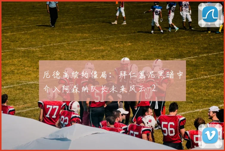 厄德高续约僵局：拜仁慕尼黑暗中介入阿森纳队长未来风云
