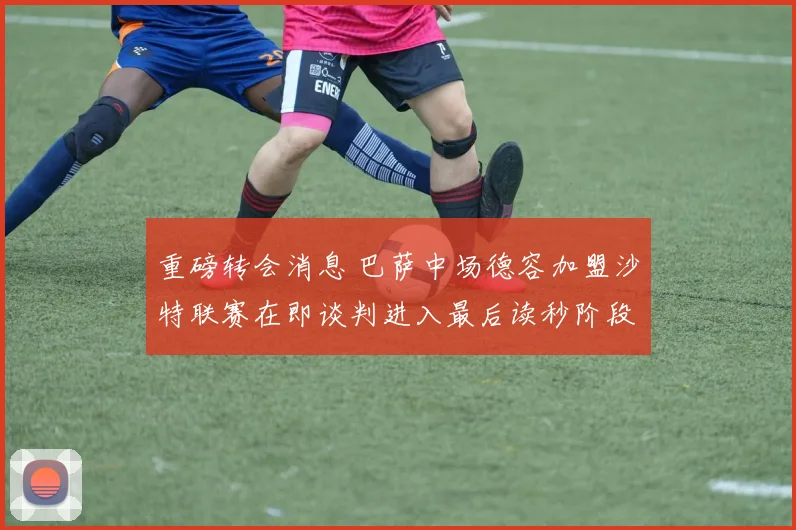 重磅转会消息 巴萨中场德容加盟沙特联赛在即谈判进入最后读秒阶段