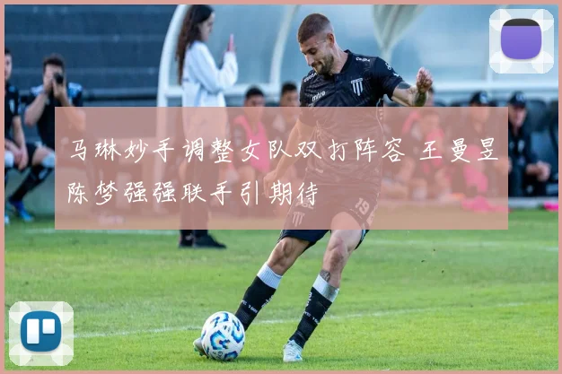 马琳妙手调整女队双打阵容 王曼昱陈梦强强联手引期待
