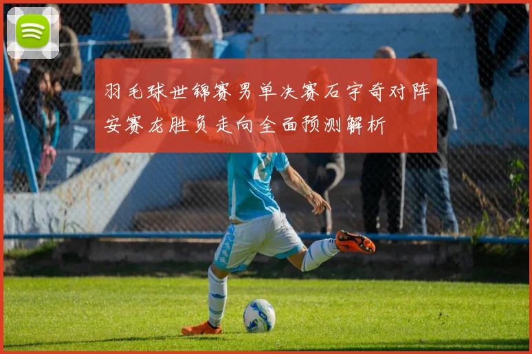 羽毛球世锦赛男单决赛石宇奇对阵安赛龙胜负走向全面预测解析