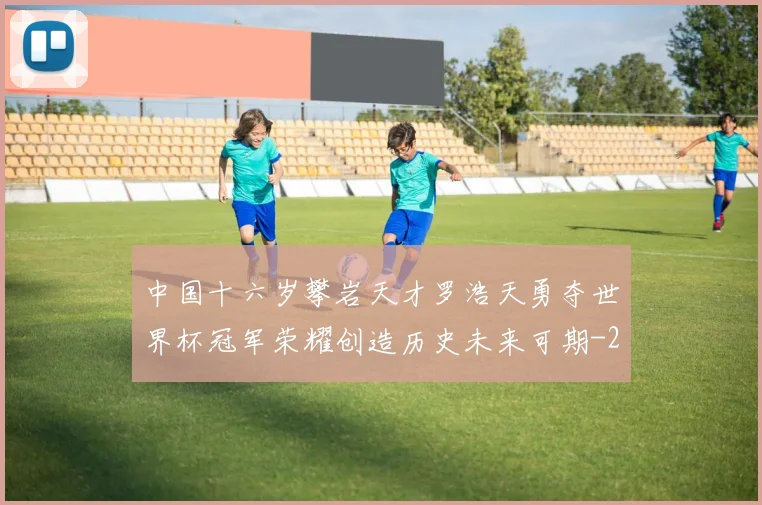 中国十六岁攀岩天才罗浩天勇夺世界杯冠军荣耀创造历史未来可期
