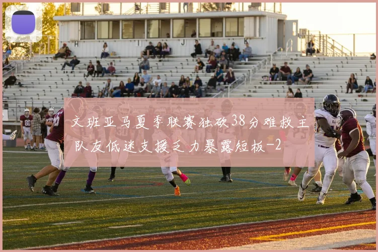 文班亚马夏季联赛独砍38分难救主 队友低迷支援乏力暴露短板
