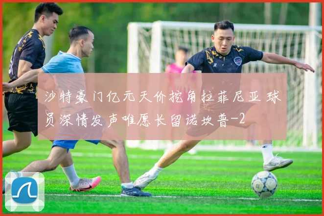 沙特豪门亿元天价挖角拉菲尼亚 球员深情发声唯愿长留诺坎普