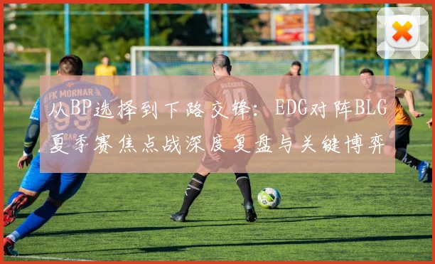 从BP选择到下路交锋：EDG对阵BLG夏季赛焦点战深度复盘与关键博弈点分析