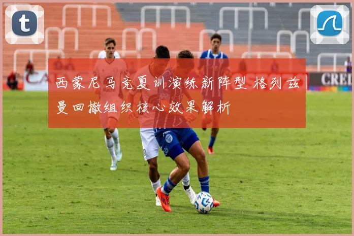西蒙尼马竞夏训演练新阵型 格列兹曼回撤组织核心效果解析